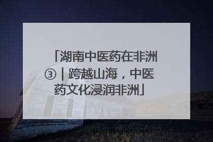湖南中医药在非洲③｜跨越山海，中医药文化浸润非洲