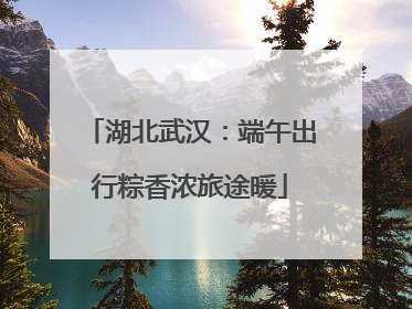 湖北武汉：端午出行粽香浓旅途暖