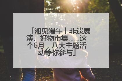 湘见端午丨非遗展演、好物市集……这个6月，八大主题活动等你参与