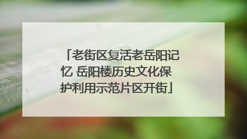 老街区复活老岳阳记忆 岳阳楼历史文化保护利用示范片区开街