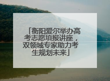衡阳爱尔举办高考志愿填报讲座，双领域专家助力考生规划未来