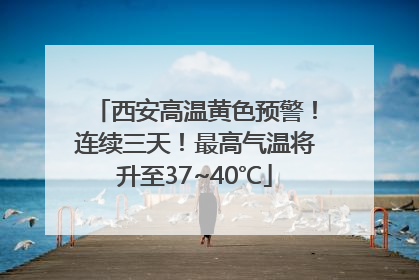 西安高温黄色预警！连续三天！最高气温将升至37~40℃