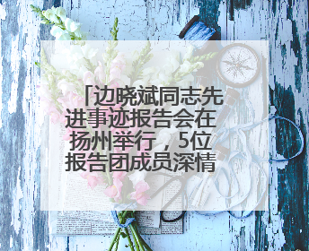 边晓斌同志先进事迹报告会在扬州举行，5位报告团成员深情讲述感人故事和先进事迹