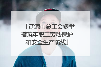 辽源市总工会多举措筑牢职工劳动保护和安全生产防线