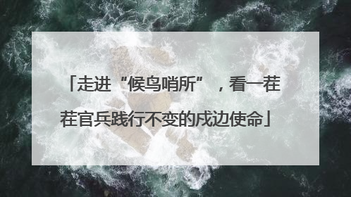 走进“候鸟哨所”，看一茬茬官兵践行不变的戍边使命