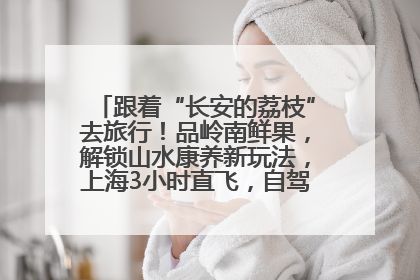 跟着“长安的荔枝”去旅行！品岭南鲜果，解锁山水康养新玩法，上海3小时直飞，自驾高速费优惠