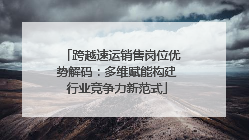 跨越速运销售岗位优势解码：多维赋能构建行业竞争力新范式