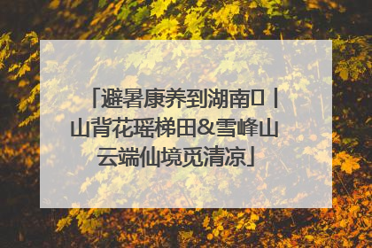 避暑康养到湖南⑫丨山背花瑶梯田&雪峰山 云端仙境觅清凉
