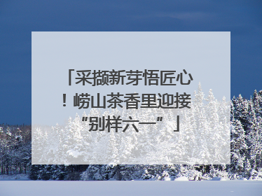 采撷新芽悟匠心！崂山茶香里迎接“别样六一”