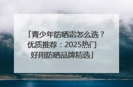 青少年防晒霜怎么选？优质推荐：2025热门好用防晒品牌精选
