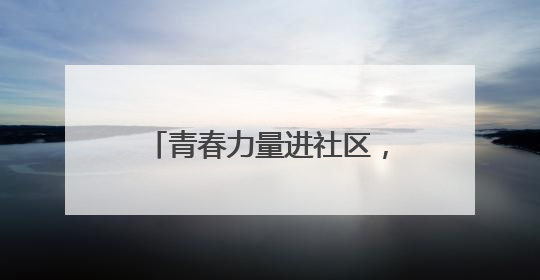 青春力量进社区，专业服务暖民心