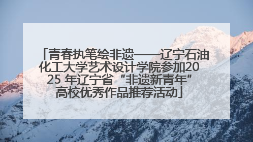 青春执笔绘非遗——辽宁石油化工大学艺术设计学院参加2025 年辽宁省“非遗新青年”高校优秀作品推荐活动