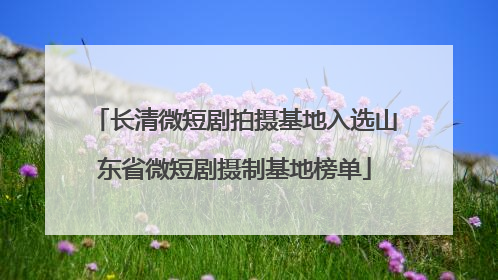 长清微短剧拍摄基地入选山东省微短剧摄制基地榜单