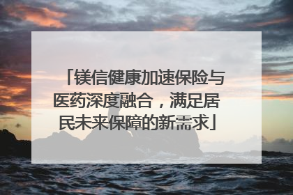 镁信健康加速保险与医药深度融合，满足居民未来保障的新需求