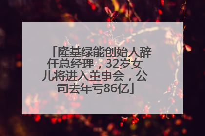 隆基绿能创始人辞任总经理，32岁女儿将进入董事会，公司去年亏86亿