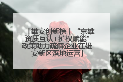 雄安创新榜丨“京雄资质互认+扩权赋能”政策助力疏解企业在雄安新区落地运营
