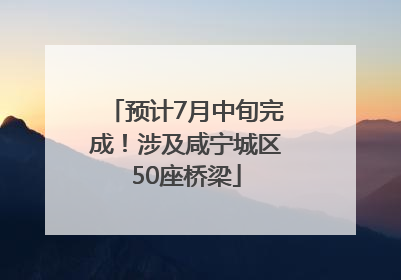 预计7月中旬完成！涉及咸宁城区50座桥梁