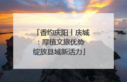 香约庆阳丨庆城：厚植文旅优势 绽放县域新活力