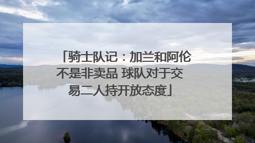 骑士队记：加兰和阿伦不是非卖品 球队对于交易二人持开放态度