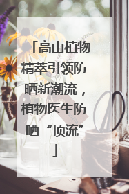 高山植物精萃引领防晒新潮流，植物医生防晒“顶流”