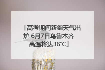 高考期间新疆天气出炉 6月7日乌鲁木齐高温将达36℃