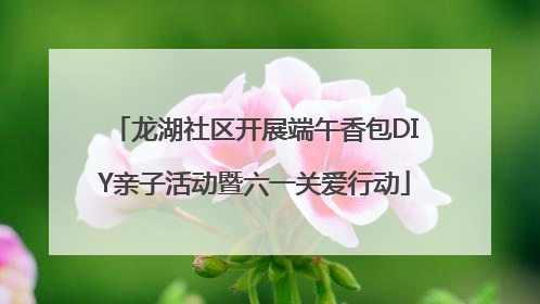 龙湖社区开展端午香包DIY亲子活动暨六一关爱行动
