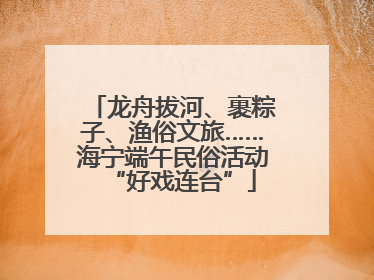 龙舟拔河、裹粽子、渔俗文旅……海宁端午民俗活动“好戏连台”