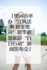 黑河市举办“江风送爽·夏享黑河”夏季避暑旅游“百日行动”新闻发布会