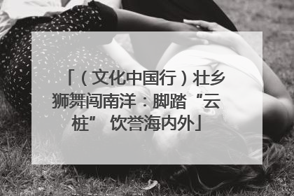 （文化中国行）壮乡狮舞闯南洋：脚踏“云桩” 饮誉海内外
