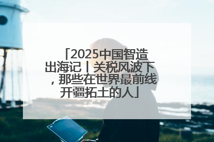 2025中国智造出海记丨关税风波下，那些在世界最前线开疆拓土的人