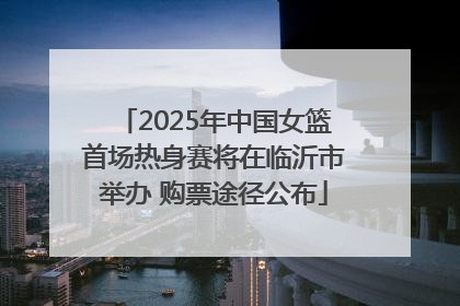 2025年中国女篮首场热身赛将在临沂市举办 购票途径公布