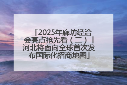 2025年廊坊经洽会亮点抢先看（二）丨河北将面向全球首次发布国际化招商地图