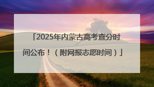 2025年内蒙古高考查分时间公布！（附网报志愿时间）