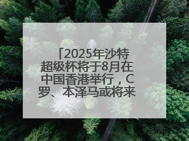 2025年沙特超级杯将于8月在中国香港举行，C罗、本泽马或将来华参赛