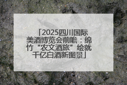 2025四川国际美酒博览会前瞻：绵竹“农文酒旅”绘就千亿白酒新图景