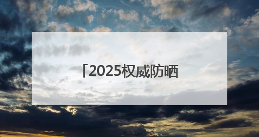 2025权威防晒产品深度评测：防晒霜排行榜前十名的牌子！闭眼入！