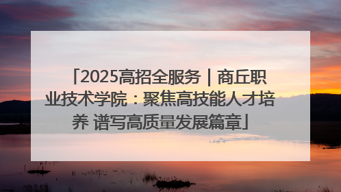 2025高招全服务｜商丘职业技术学院：聚焦高技能人才培养 谱写高质量发展篇章