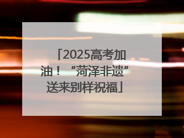 2025高考加油！“菏泽非遗”送来别样祝福