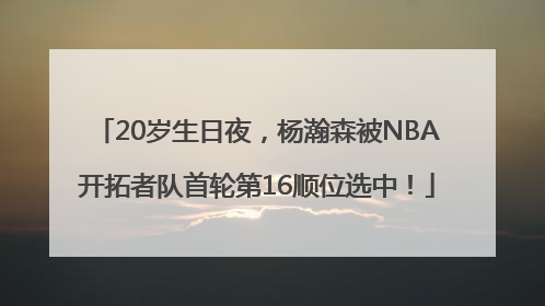 20岁生日夜，杨瀚森被NBA开拓者队首轮第16顺位选中！