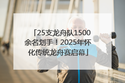 25支龙舟队1500余名划手！2025年怀化传统龙舟赛启幕