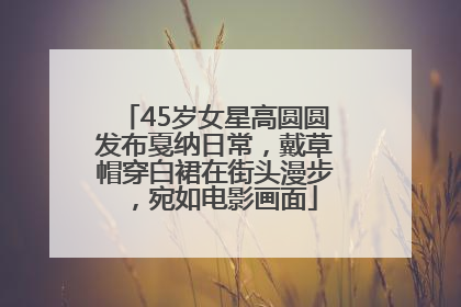 45岁女星高圆圆发布戛纳日常，戴草帽穿白裙在街头漫步，宛如电影画面