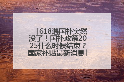 618遇国补突然没了！国补政策2025什么时候结束？国家补贴最新消息
